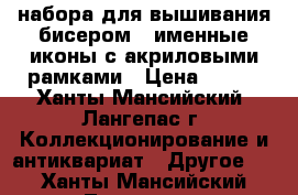 3 набора для вышивания бисером - именные иконы с акриловыми рамками › Цена ­ 350 - Ханты-Мансийский, Лангепас г. Коллекционирование и антиквариат » Другое   . Ханты-Мансийский,Лангепас г.